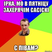 ірка, мо в пятніцу захерячім сасіскі с півам?