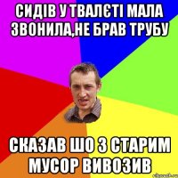 сидів у твалєті мала звонила,не брав трубу сказав шо з старим мусор вивозив