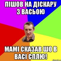 пішов на діскару з васьою мамі сказав шо в васі сплю!