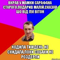 вкрав у мамки сарафана старого,подарив малій,сказав шо від луі вітон ходила тиждень не скидала,поки собаки не роздерли