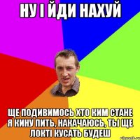 ну і йди нахуй ще подивимось хто ким стане я кину пить, накачаюсь, ты ще локті кусать будеш