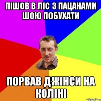 пішов в ліс з пацанами шою побухати порвав джінси на коліні