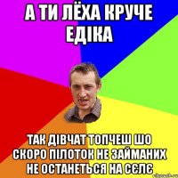 а ти лёха круче едіка так дівчат топчеш шо скоро пілоток не займаних не останеться на сєлє