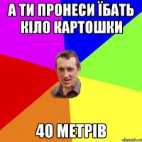 а ти пронеси їбать кіло картошки 40 метрів