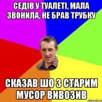 седів у туалеті, мала звонила, не брав трубку сказав шо з старим мусор вивозив