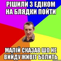 рішили з едіком на блядки пойти малій сказав шо не вийду живіт болить