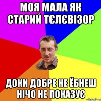 моя мала як старий тєлєвізор доки добре не ёбнеш нічо не показує