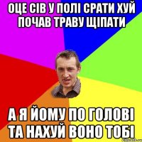 оце сів у полі срати хуй почав траву щіпати а я йому по голові та нахуй воно тобі