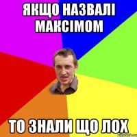 якщо назвалі максімом то знали що лох