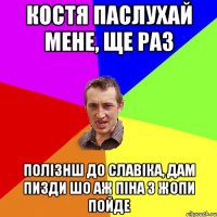 костя паслухай мене, ще раз полізнш до славіка, дам пизди шо аж піна з жопи пойде