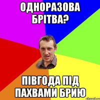 одноразова брітва? півгода під пахвами брию