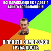 всі паражаюця як я достіг такого тєлосложенія я просто самородок груба кость