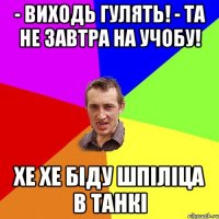 - виходь гулять! - та не завтра на учобу! хе хе біду шпіліца в танкі