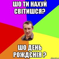 шо ти нахуй світишся? шо день рождєнія ?