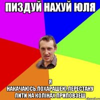 пиздуй нахуй юля я накачаюсь,похарашею,перестану пити на колінах приповзеш