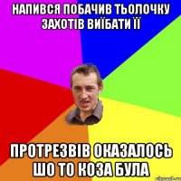 напився побачив тьолочку захотів виїбати її протрезвів оказалось шо то коза була