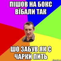 пішов на бокс вїбали так шо забув як с чарки пить