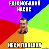 едік,йобаний насос, неси пляшку