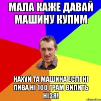 мала каже давай машину купим нахуй та машина еслі ні пива ні 100 грам випить нізя!