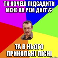 ти хочеш підсадити мене на рем диггу? та в нього прикольні пісні