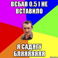 вєбав 0.5 і не вставило я садягу бляяяяяяя