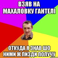 взяв на махаловку гантелі откуда я знав шо ними ж пизди получу