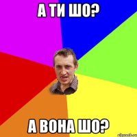 а ти шо? а вона шо?