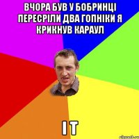 вчора був у бобринці пересріли два гопніки я крикнув караул і т