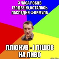 3 часа робив геодезію,осталась паследня формула плюнув - і пішов на пиво