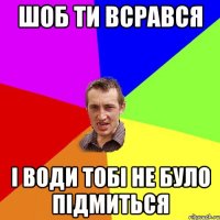 шоб ти всрався і води тобі не було підмиться