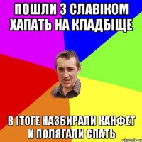 пошли з славіком хапать на кладбіще в ітоге назбирали канфет и полягали спать