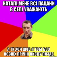 наталі,мене всі пацани в селі уважають а ти хоч шоб я тобі бєз вєзкіх прічін пизду лизав