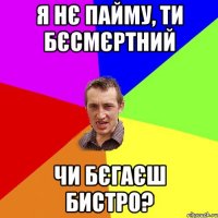 я нє пайму, ти бєсмєртний чи бєгаєш бистро?