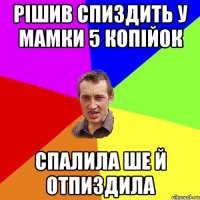 рішив спиздить у мамки 5 копійок спалила ше й отпиздила