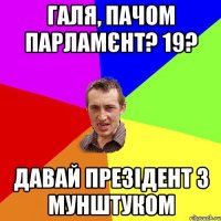 галя, пачом парламєнт? 19? давай презідент з мунштуком