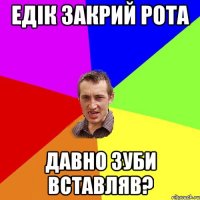 едік закрий рота давно зуби вставляв?