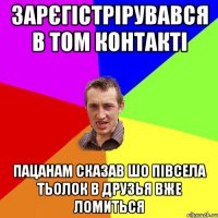 зарєгістрірувався в том контакті пацанам сказав шо півсела тьолок в друзья вже ломиться