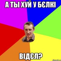 а ты хуй у бєлкі відєл?