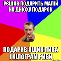 рєшив подарить малій на днюху подарок подарив ящик пива і кілограм риби