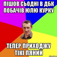 пішов сьодні в дбк побачів юлю курку тепер приходжу тікі пяний