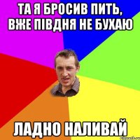 та я бросив пить, вже півдня не бухаю ладно наливай