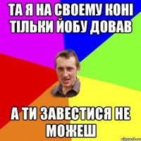 та я на своему коні тільки йобу довав а ти завестися не можеш