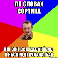 по словах сортика він вже всіх девок їбав.. а наспраді кулака їбав