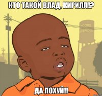 кто такой влад, кирилл!? да похуй!!