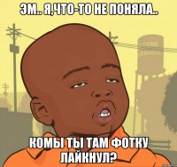 эм.. я,что-то не поняла.. комы ты там фотку лайкнул?