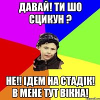 давай! ти шо сцикун ? не!! ідем на стадік! в мене тут вікна!