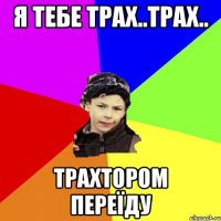 я тебе трах..трах.. трахтором переїду