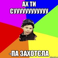 ах ти суууууууууууу -па захотєла