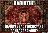 валінтін! пачіму у вас у кієвстарє одні далбайоби?