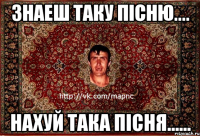 знаеш таку пісню.... нахуй така пісня......